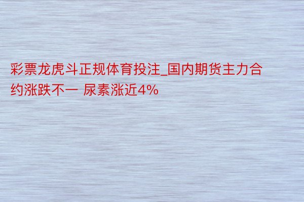 彩票龙虎斗正规体育投注_国内期货主力合约涨跌不一 尿素涨近4%