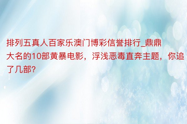 排列五真人百家乐澳门博彩信誉排行_鼎鼎大名的10部黄暴电影，浮浅恶毒直奔主题，你追了几部？