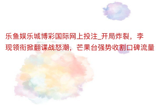 乐鱼娱乐城博彩国际网上投注_开局炸裂，李现领衔掀翻谍战怒潮，芒果台强势收割口碑流量