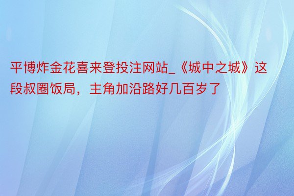 平博炸金花喜来登投注网站_《城中之城》这段叔圈饭局，主角加沿路好几百岁了