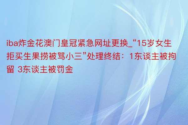 iba炸金花澳门皇冠紧急网址更换_“15岁女生拒买生果捞被骂小三”处理终结：1东谈主被拘留 3东谈主被罚金