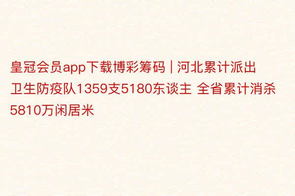 皇冠会员app下载博彩筹码 | 河北累计派出卫生防疫队1359支5180东谈主 全省累计消杀5810万闲居米