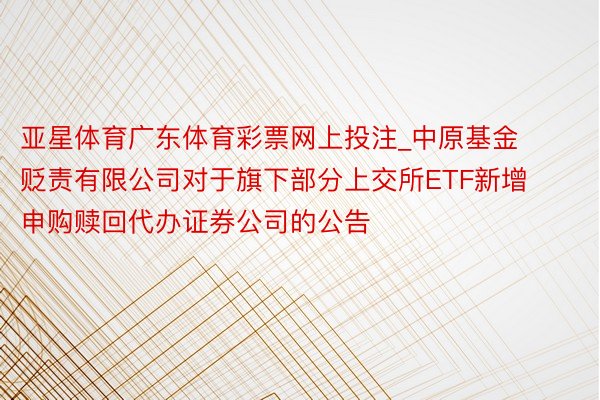 亚星体育广东体育彩票网上投注_中原基金贬责有限公司对于旗下部分上交所ETF新增申购赎回代办证券公司的公告