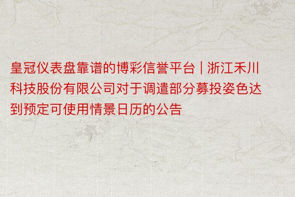 皇冠仪表盘靠谱的博彩信誉平台 | 浙江禾川科技股份有限公司对于调遣部分募投姿色达到预定可使用情景日历的公告