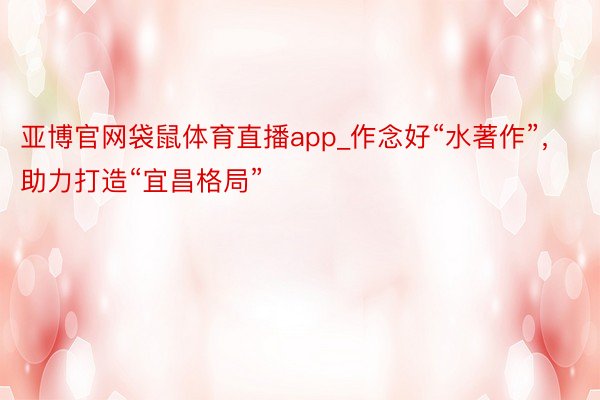 亚博官网袋鼠体育直播app_作念好“水著作”，助力打造“宜昌格局”