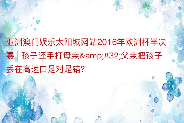 亚洲澳门娱乐太阳城网站2016年欧洲杯半决赛 | 孩子还手打母亲&#32;父亲把孩子丢在高速口是对是错？