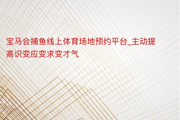 宝马会捕鱼线上体育场地预约平台_主动提高识变应变求变才气