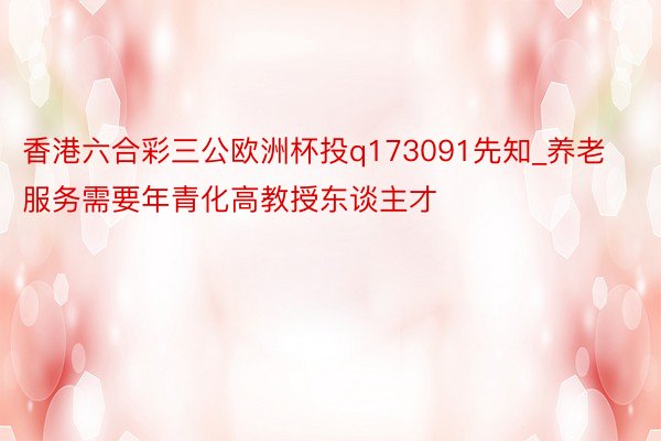 香港六合彩三公欧洲杯投q173091先知_养老服务需要年青化高教授东谈主才