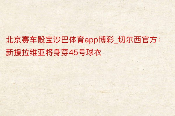 北京赛车骰宝沙巴体育app博彩_切尔西官方：新援拉维亚将身穿45号球衣