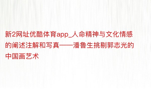 新2网址优酷体育app_人命精神与文化情感的阐述注解和写真——潘鲁生挑剔郭志光的中国画艺术