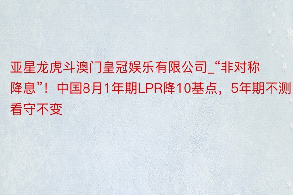 亚星龙虎斗澳门皇冠娱乐有限公司_“非对称降息”！中国8月1年期LPR降10基点，5年期不测看守不变