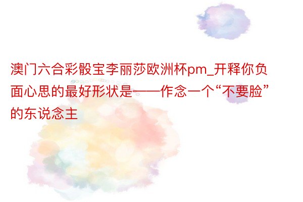 澳门六合彩骰宝李丽莎欧洲杯pm_开释你负面心思的最好形状是——作念一个“不要脸”的东说念主