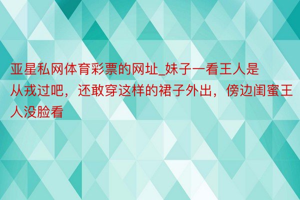 亚星私网体育彩票的网址_妹子一看王人是从戎过吧，还敢穿这样的裙子外出，傍边闺蜜王人没脸看