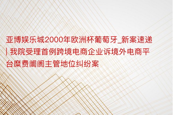 亚博娱乐城2000年欧洲杯葡萄牙_新案速递 | 我院受理首例跨境电商企业诉境外电商平台糜费阛阓主管地位纠纷案