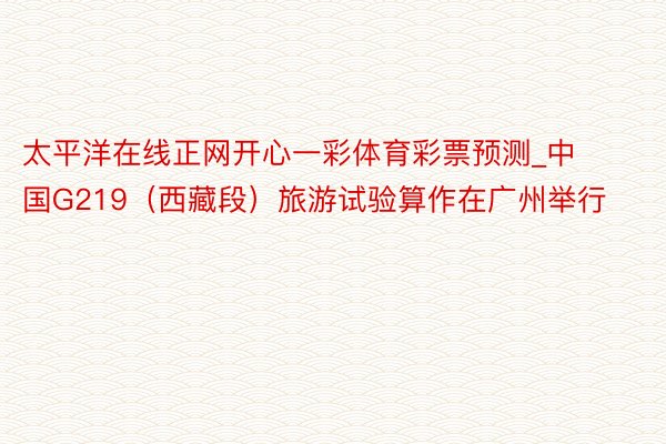 太平洋在线正网开心一彩体育彩票预测_中国G219（西藏段）旅游试验算作在广州举行