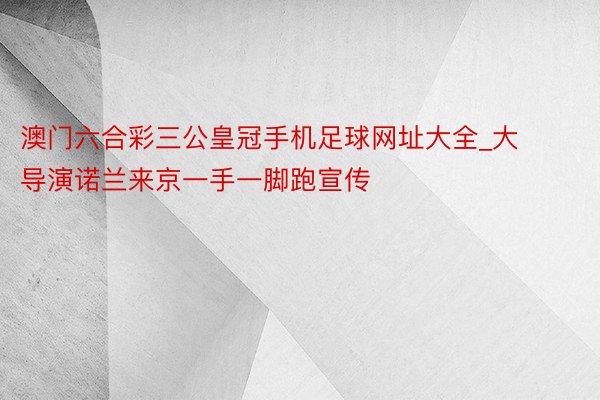 澳门六合彩三公皇冠手机足球网址大全_大导演诺兰来京一手一脚跑宣传