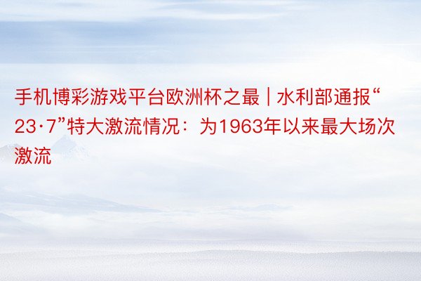 手机博彩游戏平台欧洲杯之最 | 水利部通报“23·7”特大激流情况：为1963年以来最大场次激流