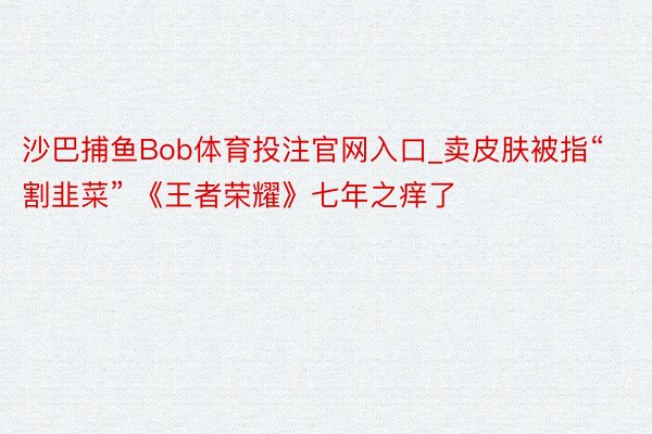 沙巴捕鱼Bob体育投注官网入口_卖皮肤被指“割韭菜” 《王者荣耀》七年之痒了