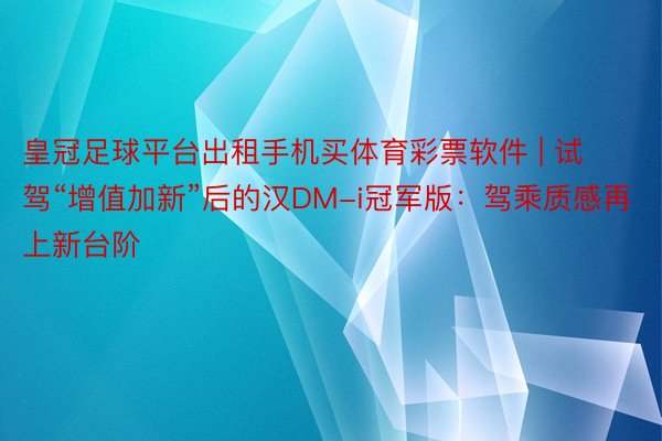 皇冠足球平台出租手机买体育彩票软件 | 试驾“增值加新”后的汉DM-i冠军版：驾乘质感再上新台阶