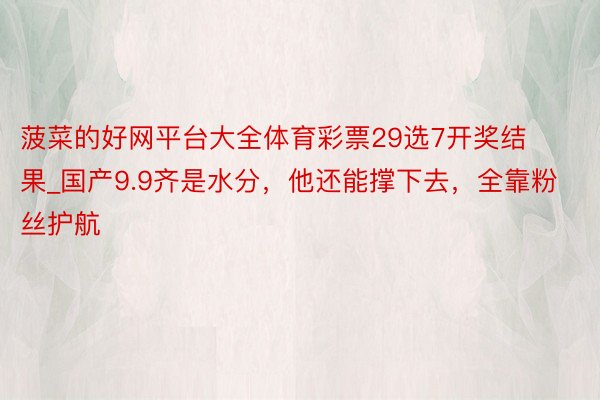 菠菜的好网平台大全体育彩票29选7开奖结果_国产9.9齐是水分，他还能撑下去，全靠粉丝护航