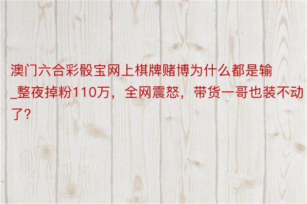 澳门六合彩骰宝网上棋牌赌博为什么都是输_整夜掉粉110万，全网震怒，带货一哥也装不动了？