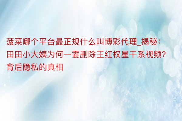 菠菜哪个平台最正规什么叫博彩代理_揭秘：田田小大姨为何一霎删除王红权星干系视频？背后隐私的真相