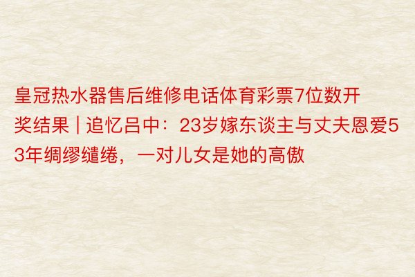 皇冠热水器售后维修电话体育彩票7位数开奖结果 | 追忆吕中：23岁嫁东谈主与丈夫恩爱53年绸缪缱绻，一对儿女是她的高傲