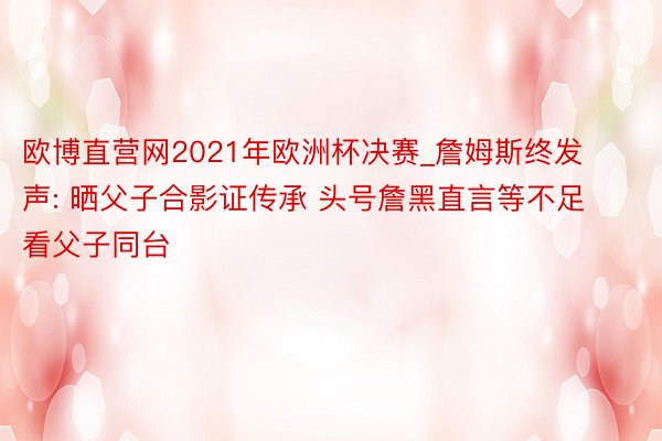 欧博直营网2021年欧洲杯决赛_詹姆斯终发声: 晒父子合影证传承 头号詹黑直言等不足看父子同台