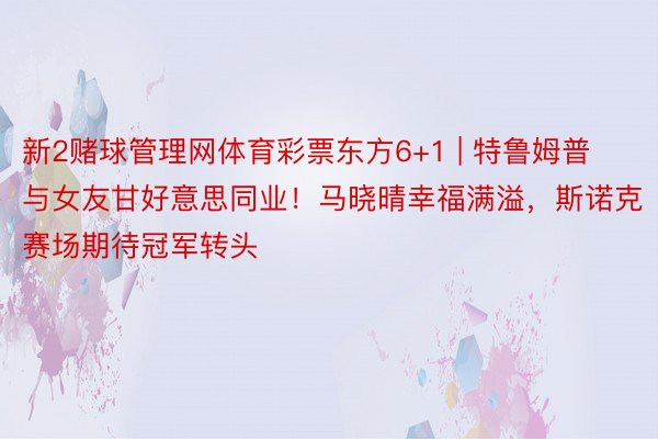 新2赌球管理网体育彩票东方6+1 | 特鲁姆普与女友甘好意思同业！马晓晴幸福满溢，斯诺克赛场期待冠军转头