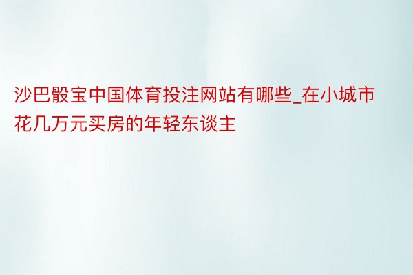 沙巴骰宝中国体育投注网站有哪些_在小城市花几万元买房的年轻东谈主