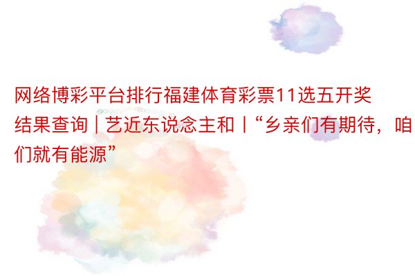 网络博彩平台排行福建体育彩票11选五开奖结果查询 | 艺近东说念主和丨“乡亲们有期待，咱们就有能源”