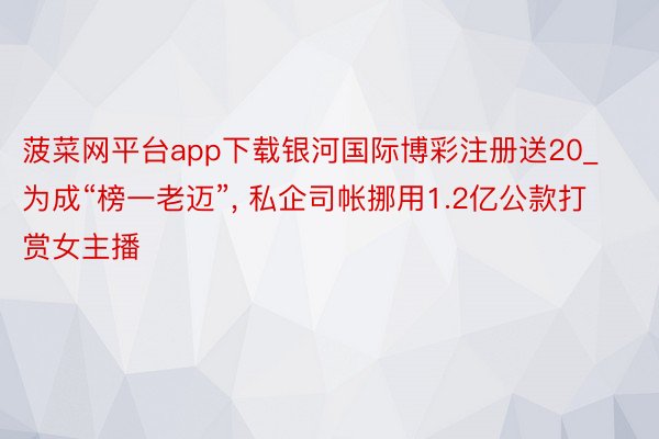 菠菜网平台app下载银河国际博彩注册送20_为成“榜一老迈”, 私企司帐挪用1.2亿公款打赏女主播