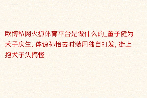 欧博私网火狐体育平台是做什么的_董子健为犬子庆生, 体谅孙怡去时装周独自打发, 街上抱犬子头搞怪