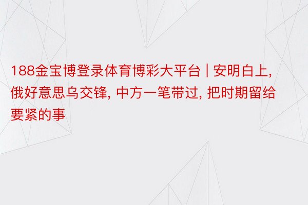 188金宝博登录体育博彩大平台 | 安明白上， 俄好意思乌交锋， 中方一笔带过， 把时期留给要紧的事