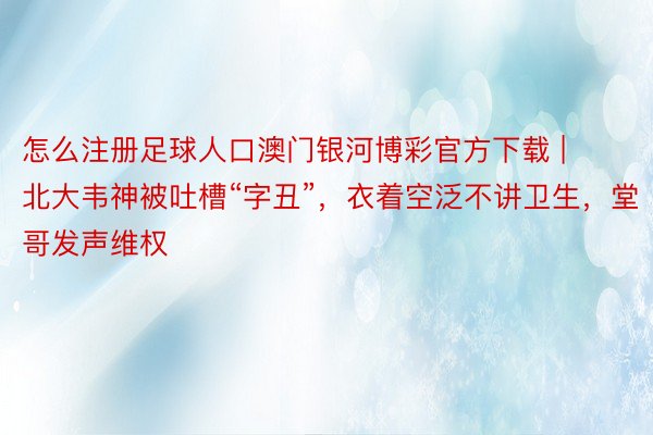 怎么注册足球人口澳门银河博彩官方下载 | 北大韦神被吐槽“字丑”，衣着空泛不讲卫生，堂哥发声维权