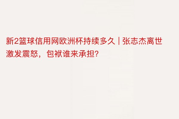 新2篮球信用网欧洲杯持续多久 | 张志杰离世激发震怒，包袱谁来承担？