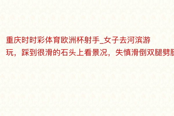 重庆时时彩体育欧洲杯射手_女子去河滨游玩，踩到很滑的石头上看景况，失慎滑倒双腿劈腿