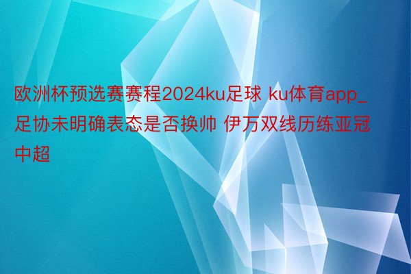 欧洲杯预选赛赛程2024ku足球 ku体育app_足协未明确表态是否换帅 伊万双线历练亚冠中超