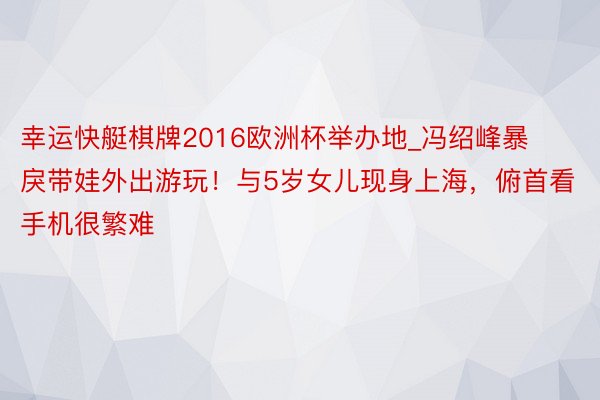 幸运快艇棋牌2016欧洲杯举办地_冯绍峰暴戾带娃外出游玩！与5岁女儿现身上海，俯首看手机很繁难