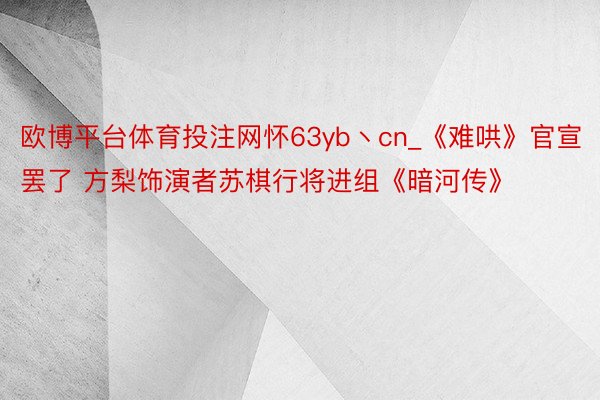 欧博平台体育投注网怀63yb丶cn_《难哄》官宣罢了 方梨饰演者苏棋行将进组《暗河传》