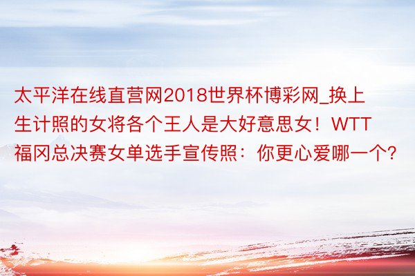 太平洋在线直营网2018世界杯博彩网_换上生计照的女将各个王人是大好意思女！WTT福冈总决赛女单选手宣传照：你更心爱哪一个？