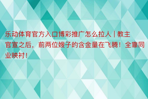 乐动体育官方入口博彩推广怎么拉人 | 教主官宣之后，前两位嫂子的含金量在飞腾！全靠同业映衬！