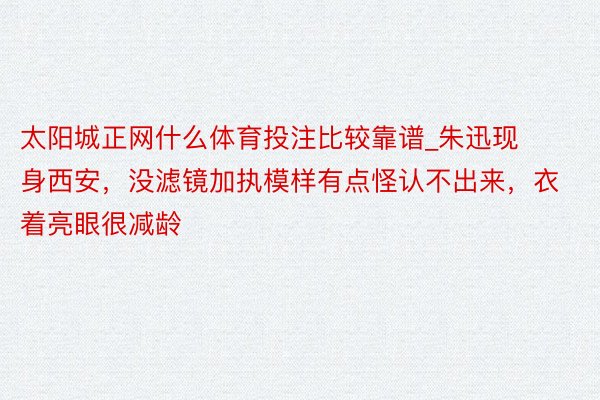 太阳城正网什么体育投注比较靠谱_朱迅现身西安，没滤镜加执模样有点怪认不出来，衣着亮眼很减龄