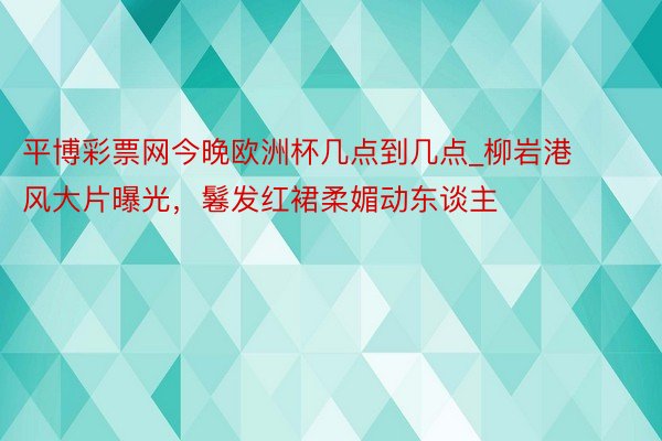 平博彩票网今晚欧洲杯几点到几点_柳岩港风大片曝光，鬈发红裙柔媚动东谈主