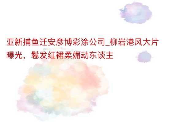 亚新捕鱼迁安彦博彩涂公司_柳岩港风大片曝光，鬈发红裙柔媚动东谈主