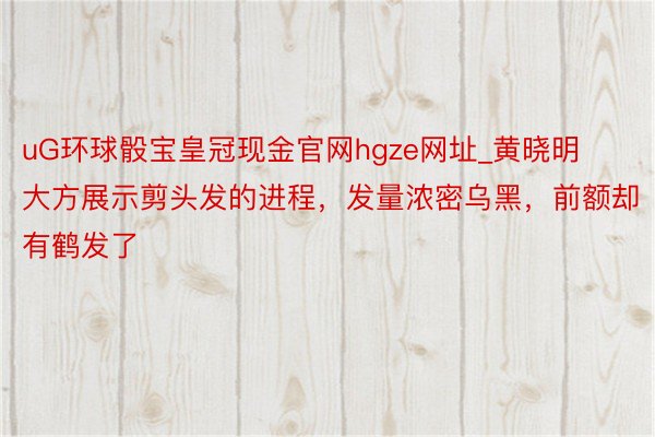 uG环球骰宝皇冠现金官网hgze网址_黄晓明大方展示剪头发的进程，发量浓密乌黑，前额却有鹤发了