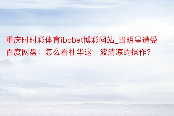 重庆时时彩体育ibcbet博彩网站_当明星遭受百度网盘：怎么看杜华这一波清凉的操作？