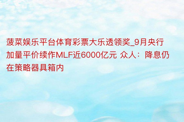 菠菜娱乐平台体育彩票大乐透领奖_9月央行加量平价续作MLF近6000亿元 众人：降息仍在策略器具箱内