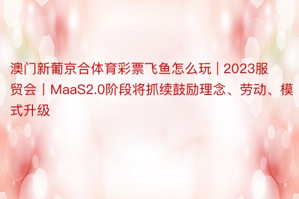 澳门新葡京合体育彩票飞鱼怎么玩 | 2023服贸会丨MaaS2.0阶段将抓续鼓励理念、劳动、模式升级