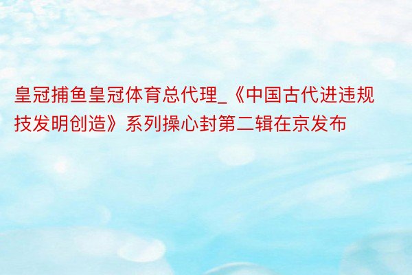 皇冠捕鱼皇冠体育总代理_《中国古代进违规技发明创造》系列操心封第二辑在京发布